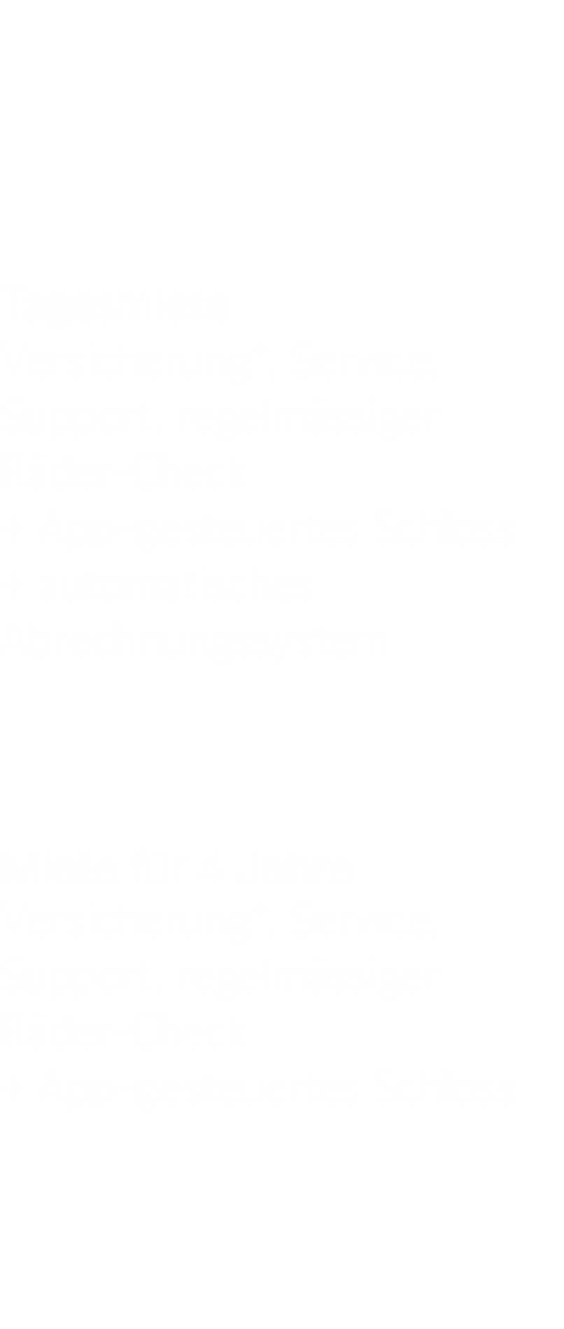      Tagesmiete Versicherung*, Service, Support, regelmässiger Räder-Check + App-gesteuertes Schloss + automatisches Abrechnungssystem    Miete für 4 Jahre Versicherung*, Service, Support, regelmässiger Räder-Check + App-gesteuertes Schloss   